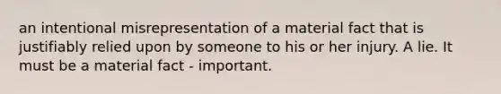 an intentional misrepresentation of a material fact that is justifiably relied upon by someone to his or her injury. A lie. It must be a material fact - important.