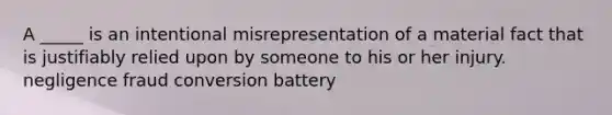 A _____ is an intentional misrepresentation of a material fact that is justifiably relied upon by someone to his or her injury. negligence fraud conversion battery