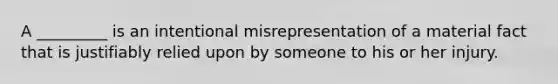 A _________ is an intentional misrepresentation of a material fact that is justifiably relied upon by someone to his or her injury.