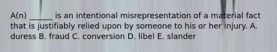 A(n) ______ is an intentional misrepresentation of a material fact that is justifiably relied upon by someone to his or her injury. A. duress B. fraud C. conversion D. libel E. slander