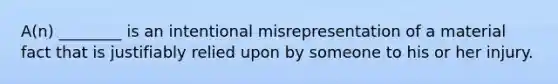 A(n) ________ is an intentional misrepresentation of a material fact that is justifiably relied upon by someone to his or her injury.