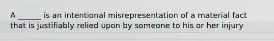 A ______ is an intentional misrepresentation of a material fact that is justifiably relied upon by someone to his or her injury