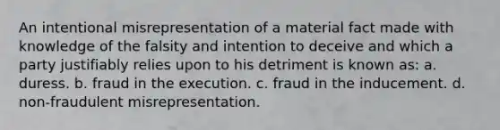 An intentional misrepresentation of a material fact made with knowledge of the falsity and intention to deceive and which a party justifiably relies upon to his detriment is known as: a. duress. b. fraud in the execution. c. fraud in the inducement. d. non-fraudulent misrepresentation.