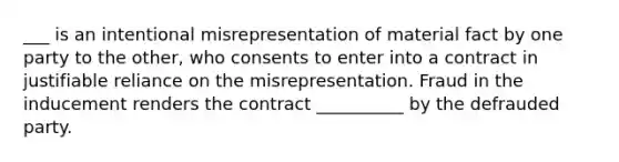 ___ is an intentional misrepresentation of material fact by one party to the other, who consents to enter into a contract in justifiable reliance on the misrepresentation. Fraud in the inducement renders the contract __________ by the defrauded party.