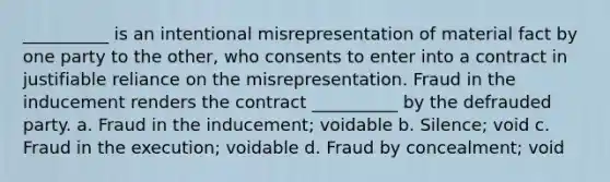 __________ is an intentional misrepresentation of material fact by one party to the other, who consents to enter into a contract in justifiable reliance on the misrepresentation. Fraud in the inducement renders the contract __________ by the defrauded party. a. Fraud in the inducement; voidable b. Silence; void c. Fraud in the execution; voidable d. Fraud by concealment; void