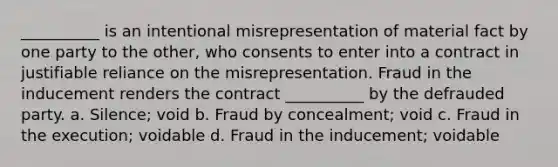 __________ is an intentional misrepresentation of material fact by one party to the other, who consents to enter into a contract in justifiable reliance on the misrepresentation. Fraud in the inducement renders the contract __________ by the defrauded party. a. Silence; void b. Fraud by concealment; void c. Fraud in the execution; voidable d. Fraud in the inducement; voidable