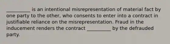 __________ is an intentional misrepresentation of material fact by one party to the other, who consents to enter into a contract in justifiable reliance on the misrepresentation. Fraud in the inducement renders the contract __________ by the defrauded party.