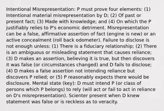 Intentional Misrepresentation: P must prove four elements: (1) Intentional material misrepresentation by D; (2) Of past or present fact; (3) Made with knowledge; and (4) On which the P justifiably relies to P's economic detriment. Misrepresentation can be a false, affirmative assertion of fact (engine is new) or an active concealment (roll back odometer). Failure to disclose is not enough unless: (1) There is a fiduciary relationship; (2) There is an ambiguous or misleading statement that causes reliance; (3) D makes an assertion, believing it is true, but then discovers it was false (or circumstances changed) and D fails to disclose; (4) D makes a false assertion not intending reliance but discovers P relied; or (5) P reasonably expects there would be disclosure. Mental state (key): D must intend P (or class of persons which P belongs) to rely (will act or fail to act in reliance on D's misrepresentation). Scienter present when D knew statement was false or is reckless as to veracity.