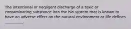 The intentional or negligent discharge of a toxic or contaminating substance into the bio system that is known to have an adverse effect on the natural environment or life defines __________.