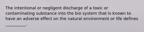 The intentional or negligent discharge of a toxic or contaminating substance into the bio system that is known to have an adverse effect on the natural environment or life defines __________.