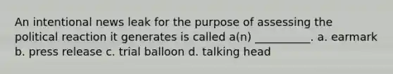 An intentional news leak for the purpose of assessing the political reaction it generates is called a(n) __________. a. earmark b. press release c. trial balloon d. talking head