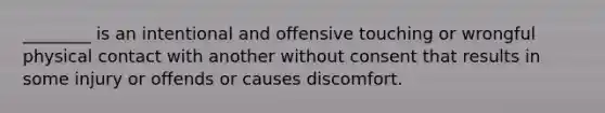 ________ is an intentional and offensive touching or wrongful physical contact with another without consent that results in some injury or offends or causes discomfort.