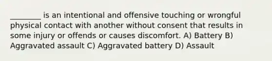 ________ is an intentional and offensive touching or wrongful physical contact with another without consent that results in some injury or offends or causes discomfort. A) Battery B) Aggravated assault C) Aggravated battery D) Assault