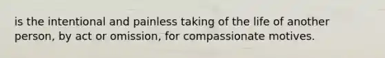 is the intentional and painless taking of the life of another person, by act or omission, for compassionate motives.