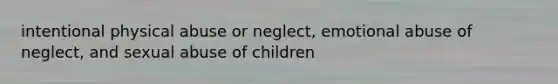 intentional physical abuse or neglect, emotional abuse of neglect, and sexual abuse of children