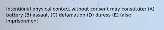 Intentional physical contact without consent may constitute: (A) battery (B) assault (C) defamation (D) duress (E) false imprisonment