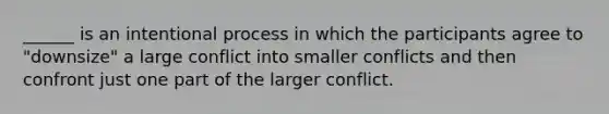 ______ is an intentional process in which the participants agree to "downsize" a large conflict into smaller conflicts and then confront just one part of the larger conflict.