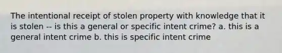 The intentional receipt of stolen property with knowledge that it is stolen -- is this a general or specific intent crime? a. this is a general intent crime b. this is specific intent crime