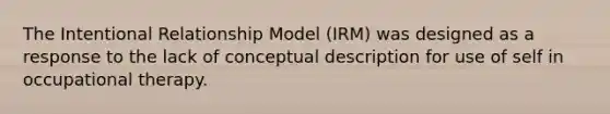 The Intentional Relationship Model (IRM) was designed as a response to the lack of conceptual description for use of self in occupational therapy.