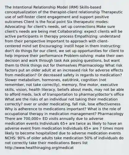 The Intentional Relationship Model (IRM) Skills-based conceptualization of the therapist-client relationship Therapeutic use of self-foster client engagement and support positive outcomes Client is the focal point Six therapeutic modes: Advocating: for client's needs, set up connections Make sure client's needs are being met Collaborating: expect clients will be active participants in therapy process Empathizing: understand from their perspective Important to approach with client-centered mind set Encouraging: instill hope in them Instructing: don't do things for our client, we set up opportunities for client to help improve their performance Problem-solving: make their own decision and work through task Ask posing questions, but want them to think things out for themselves Pharmacology What risk factors put an older adult at an increased risk for adverse effects from medication? Or decreased safety in regards to medication? Slower metabolism, hormones, eat/drink, cognition (not remember, not take correctly), memory, fine motor, executive skills, vision, health literacy, beliefs about meds, may not be able to afford meds, lack of transportation to pharmacy/doctor's office What are the risks of an individual not taking their medication correctly? over or under medicating, fall risk, lose effectiveness Why is adherence to medications important? What is the role of occupational therapy in medication management? Pharmacology There are 700,000+ ED visits annually due to adverse medication events Individuals 65+ are twice as likely to have an adverse event from medication Individuals 65+ are 7 times more likely to become hospitalized due to adverse medication events NCHS: 90% of older adults take medication 50% of individuals do not correctly take their medications Beers list http://www.healthinaging.org/medicat