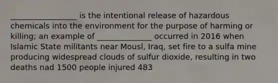 _________________ is the intentional release of hazardous chemicals into the environment for the purpose of harming or killing; an example of ______________ occurred in 2016 when Islamic State militants near Mousl, Iraq, set fire to a sulfa mine producing widespread clouds of sulfur dioxide, resulting in two deaths nad 1500 people injured 483