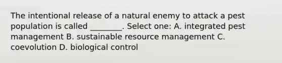 The intentional release of a natural enemy to attack a pest population is called ________. Select one: A. integrated pest management B. sustainable resource management C. coevolution D. biological control