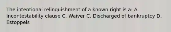 The intentional relinquishment of a known right is a: A. Incontestability clause C. Waiver C. Discharged of bankruptcy D. Estoppels