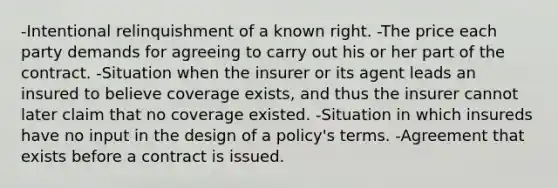 -Intentional relinquishment of a known right. -The price each party demands for agreeing to carry out his or her part of the contract. -Situation when the insurer or its agent leads an insured to believe coverage exists, and thus the insurer cannot later claim that no coverage existed. -Situation in which insureds have no input in the design of a policy's terms. -Agreement that exists before a contract is issued.