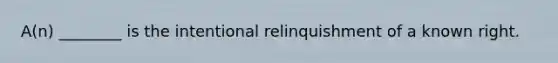 A(n) ________ is the intentional relinquishment of a known right.