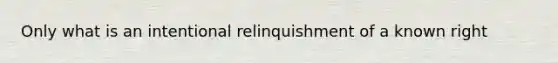 Only what is an intentional relinquishment of a known right