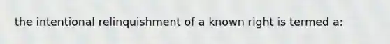 the intentional relinquishment of a known right is termed a: