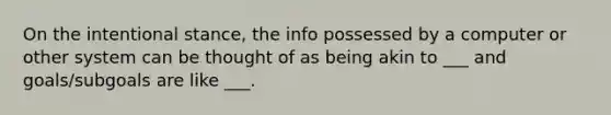 On the intentional stance, the info possessed by a computer or other system can be thought of as being akin to ___ and goals/subgoals are like ___.