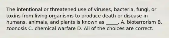 The intentional or threatened use of viruses, bacteria, fungi, or toxins from living organisms to produce death or disease in humans, animals, and plants is known as _____. A. bioterrorism B. zoonosis C. chemical warfare D. All of the choices are correct.