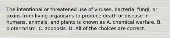 The intentional or threatened use of viruses, bacteria, fungi, or toxins from living organisms to produce death or disease in humans, animals, and plants is known as A. chemical warfare. B. bioterrorism. C. zoonosis. D. All of the choices are correct.