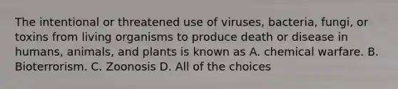 The intentional or threatened use of viruses, bacteria, fungi, or toxins from living organisms to produce death or disease in humans, animals, and plants is known as A. chemical warfare. B. Bioterrorism. C. Zoonosis D. All of the choices