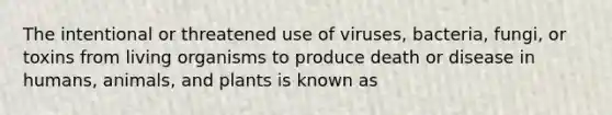 The intentional or threatened use of viruses, bacteria, fungi, or toxins from living organisms to produce death or disease in humans, animals, and plants is known as