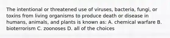 The intentional or threatened use of viruses, bacteria, fungi, or toxins from living organisms to produce death or disease in humans, animals, and plants is known as: A. chemical warfare B. bioterrorism C. zoonoses D. all of the choices