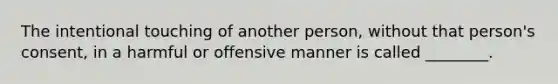 The intentional touching of another person, without that person's consent, in a harmful or offensive manner is called ________.