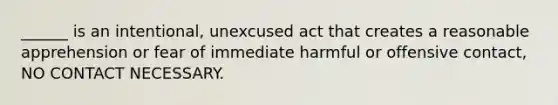 ______ is an intentional, unexcused act that creates a reasonable apprehension or fear of immediate harmful or offensive contact, NO CONTACT NECESSARY.