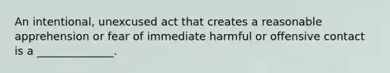 An intentional, unexcused act that creates a reasonable apprehension or fear of immediate harmful or offensive contact is a ______________.