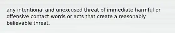 any intentional and unexcused threat of immediate harmful or offensive contact-words or acts that create a reasonably believable threat.