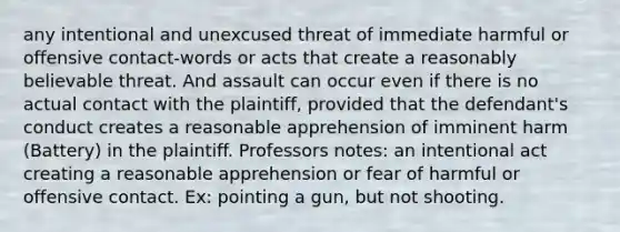 any intentional and unexcused threat of immediate harmful or offensive contact-words or acts that create a reasonably believable threat. And assault can occur even if there is no actual contact with the plaintiff, provided that the defendant's conduct creates a reasonable apprehension of imminent harm (Battery) in the plaintiff. Professors notes: an intentional act creating a reasonable apprehension or fear of harmful or offensive contact. Ex: pointing a gun, but not shooting.