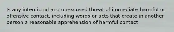 Is any intentional and unexcused threat of immediate harmful or offensive contact, including words or acts that create in another person a reasonable apprehension of harmful contact