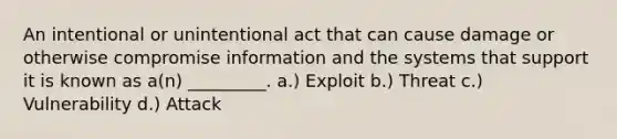 An intentional or unintentional act that can cause damage or otherwise compromise information and the systems that support it is known as a(n) _________. a.) Exploit b.) Threat c.) Vulnerability d.) Attack