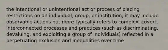 the intentional or unintentional act or process of placing restrictions on an individual, group, or institution; it may include observable actions but more typically refers to complex, covert, interconnected processes and practices (such as discriminating, devaluing, and exploiting a group of individuals) reflected in a perpetuating exclusion and inequalities over time