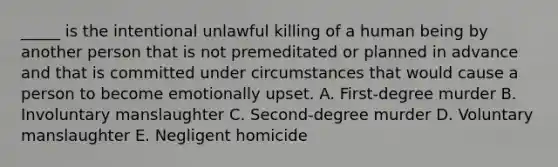 ​_____ is the intentional unlawful killing of a human being by another person that is not premeditated or planned in advance and that is committed under circumstances that would cause a person to become emotionally upset. A. ​First-degree murder B. Involuntary manslaughter C. ​Second-degree murder D. Voluntary manslaughter E. Negligent homicide