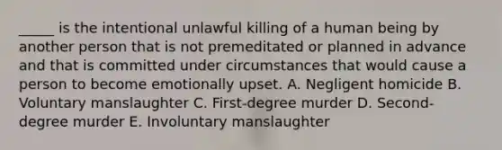 _____ is the intentional unlawful killing of a human being by another person that is not premeditated or planned in advance and that is committed under circumstances that would cause a person to become emotionally upset. A. Negligent homicide B. Voluntary manslaughter C. ​First-degree murder D. ​Second-degree murder E. Involuntary manslaughter