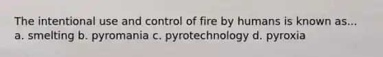 The intentional use and control of fire by humans is known as... a. smelting b. pyromania c. pyrotechnology d. pyroxia