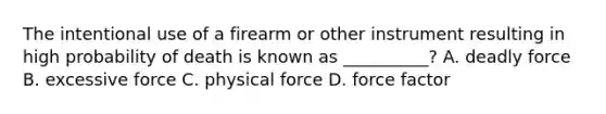 The intentional use of a firearm or other instrument resulting in high probability of death is known as __________? A. deadly force B. excessive force C. physical force D. force factor