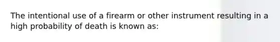 The intentional use of a firearm or other instrument resulting in a high probability of death is known as: